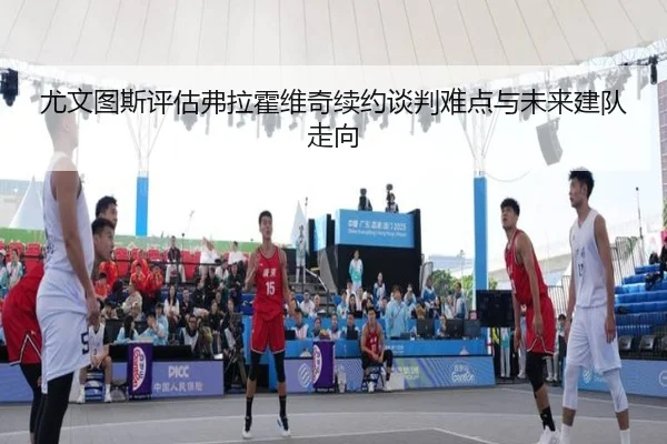 尤文图斯评估弗拉霍维奇续约谈判难点与未来建队走向