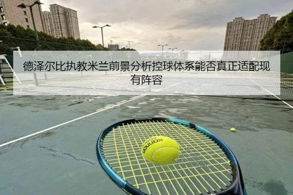 德泽尔比执教米兰前景分析控球体系能否真正适配现有阵容