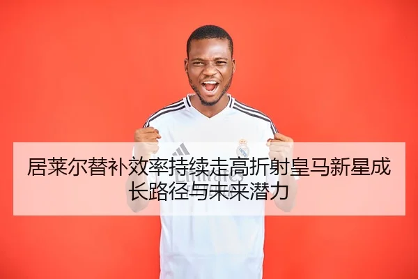 居莱尔替补效率持续走高折射皇马新星成长路径与未来潜力