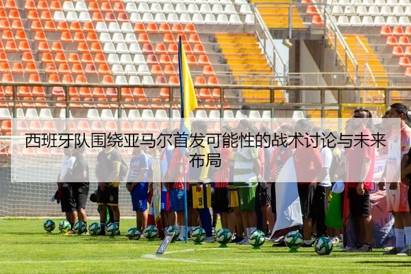 西班牙队围绕亚马尔首发可能性的战术讨论与未来布局