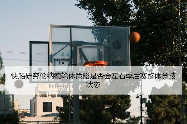 快船研究伦纳德轮休策略是否会左右季后赛整体竞技状态