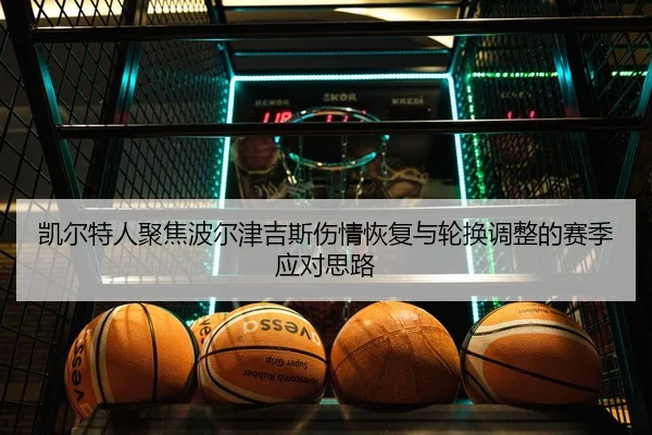 凯尔特人聚焦波尔津吉斯伤情恢复与轮换调整的赛季应对思路