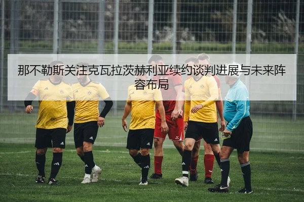 那不勒斯关注克瓦拉茨赫利亚续约谈判进展与未来阵容布局