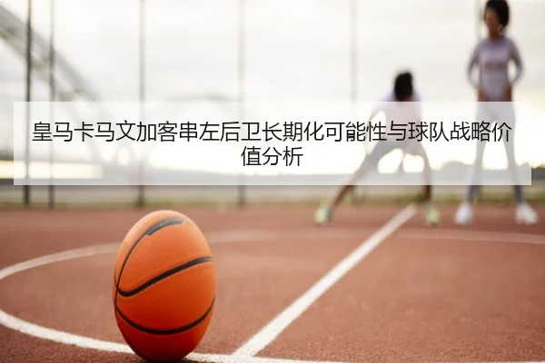 皇马卡马文加客串左后卫长期化可能性与球队战略价值分析